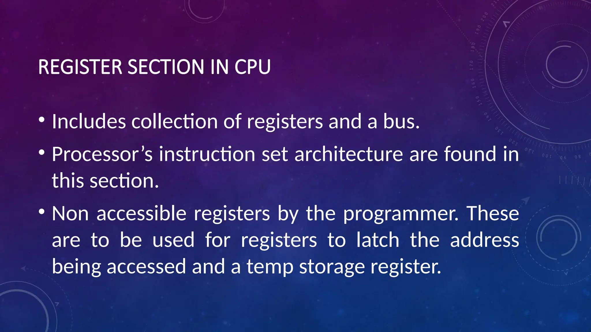 REGISTER SECTION IN CPU
• Includes collection of registers and a bus.
• Processor’s instruction set architecture are found in
this section.
• Non accessible registers by the programmer. These
are to be used for registers to latch the address
being accessed and a temp storage register.
 