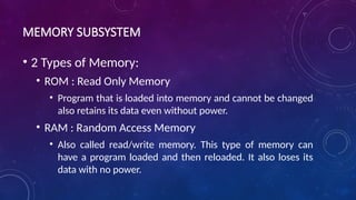 MEMORY SUBSYSTEM
• 2 Types of Memory:
• ROM : Read Only Memory
• Program that is loaded into memory and cannot be changed
also retains its data even without power.
• RAM : Random Access Memory
• Also called read/write memory. This type of memory can
have a program loaded and then reloaded. It also loses its
data with no power.
 