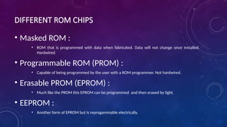 DIFFERENT ROM CHIPS
• Masked ROM :
• ROM that is programmed with data when fabricated. Data will not change once installed.
Hardwired.
• Programmable ROM (PROM) :
• Capable of being programmed by the user with a ROM programmer. Not hardwired.
• Erasable PROM (EPROM) :
• Much like the PROM this EPROM can be programmed and then erased by light.
• EEPROM :
• Another form of EPROM but is reprogammable electrically.
 