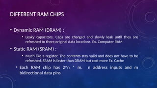 DIFFERENT RAM CHIPS
• Dynamic RAM (DRAM) :
• Leaky capacitors. Caps are charged and slowly leak until they are
refreshed to there original data locations. Ex. Computer RAM
• Static RAM (SRAM) :
• Much like a register. The contents stay valid and does not have to be
refreshed. SRAM is faster than DRAM but cost more Ex. Cache
• Each RAM chip has 2^n * m. n address inputs and m
bidirectional data pins
 