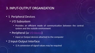 3. INPUT-OUTPUT ORGANIZATION
• 1 Peripheral Devices
• I/O Subsystem
• Provides an efficient mode of communication between the central
system and the outside environment
• Peripheral (or I/O Device)
• Input or Output devices attached to the computer
• 2 Input-Output Interface
• 1) A conversion of signal values may be required
 