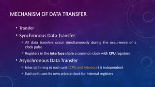 MECHANISM OF DATA TRANSFER
• Transfer
• Synchronous Data Transfer
• All data transfers occur simultaneously during the occurrence of a
clock pulse
• Registers in the interface share a common clock with CPU registers
• Asynchronous Data Transfer
• Internal timing in each unit (CPU and Interface) is independent
• Each unit uses its own private clock for internal registers
 