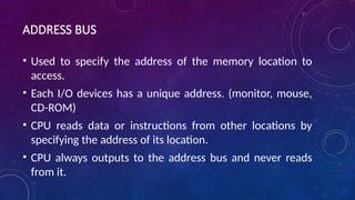 ADDRESS BUS
• Used to specify the address of the memory location to
access.
• Each I/O devices has a unique address. (monitor, mouse,
CD-ROM)
• CPU reads data or instructions from other locations by
specifying the address of its location.
• CPU always outputs to the address bus and never reads
from it.
 