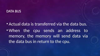 DATA BUS
• Actual data is transferred via the data bus.
• When the cpu sends an address to
memory, the memory will send data via
the data bus in return to the cpu.
 