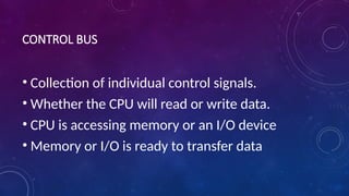 CONTROL BUS
• Collection of individual control signals.
• Whether the CPU will read or write data.
• CPU is accessing memory or an I/O device
• Memory or I/O is ready to transfer data
 