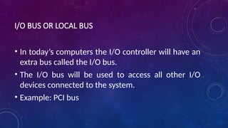 I/O BUS OR LOCAL BUS
• In today’s computers the I/O controller will have an
extra bus called the I/O bus.
• The I/O bus will be used to access all other I/O
devices connected to the system.
• Example: PCI bus
 