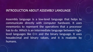 INTRODUCTION ABOUT ASSEMBLY LANGUAGE
Assembly language is a low-level language that helps to
communicate directly with computer hardware. It uses
mnemonics to represent the operations that a processor
has to do. Which is an intermediate language between high-
level languages like C++ and the binary language. It uses
hexadecimal and binary values, and it is readable by
humans.
 