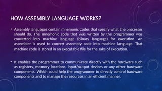 HOW ASSEMBLY LANGUAGE WORKS?
• Assembly languages contain mnemonic codes that specify what the processor
should do. The mnemonic code that was written by the programmer was
converted into machine language (binary language) for execution. An
assembler is used to convert assembly code into machine language. That
machine code is stored in an executable file for the sake of execution.
• It enables the programmer to communicate directly with the hardware such
as registers, memory locations, input/output devices or any other hardware
components. Which could help the programmer to directly control hardware
components and to manage the resources in an efficient manner.
 