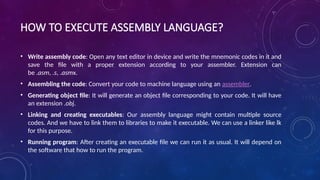HOW TO EXECUTE ASSEMBLY LANGUAGE?
• Write assembly code: Open any text editor in device and write the mnemonic codes in it and
save the file with a proper extension according to your assembler. Extension can
be .asm, .s, .asmx.
• Assembling the code: Convert your code to machine language using an assembler.
• Generating object file: It will generate an object file corresponding to your code. It will have
an extension .obj.
• Linking and creating executables: Our assembly language might contain multiple source
codes. And we have to link them to libraries to make it executable. We can use a linker like lk
for this purpose.
• Running program: After creating an executable file we can run it as usual. It will depend on
the software that how to run the program.
 