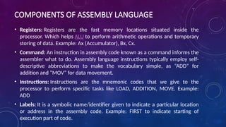 COMPONENTS OF ASSEMBLY LANGUAGE
• Registers: Registers are the fast memory locations situated inside the
processor. Which helps ALU to perform arithmetic operations and temporary
storing of data. Example: Ax (Accumulator), Bx, Cx.
• Command: An instruction in assembly code known as a command informs the
assembler what to do. Assembly language instructions typically employ self-
descriptive abbreviations to make the vocabulary simple, as “ADD” for
addition and “MOV” for data movement.
• Instructions: Instructions are the mnemonic codes that we give to the
processor to perform specific tasks like LOAD, ADDITION, MOVE. Example:
ADD
• Labels: It is a symbolic name/identifier given to indicate a particular location
or address in the assembly code. Example: FIRST to indicate starting of
execution part of code.
 