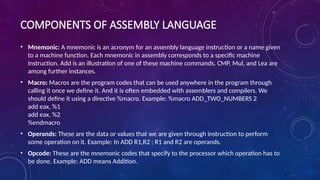 COMPONENTS OF ASSEMBLY LANGUAGE
• Mnemonic: A mnemonic is an acronym for an assembly language instruction or a name given
to a machine function. Each mnemonic in assembly corresponds to a specific machine
instruction. Add is an illustration of one of these machine commands. CMP, Mul, and Lea are
among further instances.
• Macro: Macros are the program codes that can be used anywhere in the program through
calling it once we define it. And it is often embedded with assemblers and compilers. We
should define it using a directive %macro. Example: %macro ADD_TWO_NUMBERS 2
add eax, %1
add eax, %2
%endmacro
• Operands: These are the data or values that we are given through instruction to perform
some operation on it. Example: In ADD R1,R2 ; R1 and R2 are operands.
• Opcode: These are the mnemonic codes that specify to the processor which operation has to
be done. Example: ADD means Addition.
 