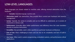 LOW-LEVEL LANGUAGES:
These languages are closely related to machine code, offering minimal abstraction from the
hardware.
• Examples: Assembly language, machine code.
• Abstraction Level: Low abstraction; they provide direct control over hardware and memory
management.
• Syntax: Typically, the syntax is complex and can be difficult to understand, as it consists of
mnemonics or binary code.
• Performance: Generally offers better performance and efficiency since the code translates
directly to machine instructions.
• Portability: Not portable; code is often specific to a particular hardware architecture.
• Ease of Use: More challenging to learn and use due to its complexity and lack of built-in
functions.
• Use Cases: Often used in system programming, embedded systems, and performance-critical
applications.
 