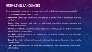 HIGH-LEVEL LANGUAGES
These languages are designed to be more user-friendly and abstract away hardware details.
• Examples: Python, Java, C++, Ruby.
• Abstraction Level: High abstraction; they provide a greater level of abstraction from the
hardware.
• Syntax: More readable and easier to understand, resembling human languages and
mathematical notation.
• Performance: May be less efficient compared to low-level languages due to the overhead of
abstraction and interpretation.
• Portability: Highly portable; code can often run on different hardware architectures with
minimal modification.
• Ease of Use: Easier to learn and use, with extensive libraries and frameworks that simplify
complex tasks.
• Use Cases: Commonly used for application development, web development, data analysis,
and scripting.
 