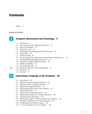 Contents
Preface xv
C H A P T E R S
1 Computer Abstractions and Technology 2
1.1 Introduction 3
1.2 Seven Great Ideas in Computer Architecture 10
1.3 Below Your Program 13
1.4 Under the Covers 16
1.5 Technologies for Building Processors and Memory 24
1.6 Performance 28
1.7 The Power Wall 40
1.8 The Sea Change: The Switch from Uniprocessors to Multiprocessors 43
1.9 Real Stuff: Benchmarking the Intel Core i7 46
1.10 Going Faster: Matrix Multiply in Python 49
1.11 Fallacies and Pitfalls 50
1.12 Concluding Remarks 53
1.13 Historical Perspective and Further Reading 55
1.14 Self-Study 55
1.15 Exercises 59
2 Instructions: Language of the Computer 66
2.1 Introduction 68
2.2 Operations of the Computer Hardware 69
2.3 Operands of the Computer Hardware 72
2.4 Signed and Unsigned Numbers 79
2.5 Representing Instructions in the Computer 86
2.6 Logical Operations 93
2.7 Instructions for Making Decisions 96
2.8 Supporting Procedures in Computer Hardware 102
2.9 Communicating with People 112
2.10 MIPS Addressing for 32-Bit Immediates and Addresses 118
2.11 Parallelism and Instructions: Synchronization 127
2.12 Translating and Starting a Program 129
2.13 A C Sort Example to Put It All Together 138
Copyright Elsevier 2024
 