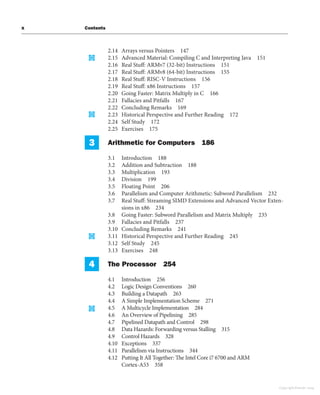 x Contents
2.14 Arrays versus Pointers 147
2.15 Advanced Material: Compiling C and Interpreting Java 151
2.16 Real Stuff: ARMv7 (32-bit) Instructions 151
2.17 Real Stuff: ARMv8 (64-bit) Instructions 155
2.18 Real Stuff: RISC-V Instructions 156
2.19 Real Stuff: x86 Instructions 157
2.20 Going Faster: Matrix Multiply in C 166
2.21 Fallacies and Pitfalls 167
2.22 Concluding Remarks 169
2.23 Historical Perspective and Further Reading 172
2.24 Self Study 172
2.25 Exercises 175
3 Arithmetic for Computers 186
3.1 Introduction 188
3.2 Addition and Subtraction 188
3.3 Multiplication 193
3.4 Division 199
3.5 Floating Point 206
3.6 Parallelism and Computer Arithmetic: Subword Parallelism 232
3.7 Real Stuff: Streaming SIMD Extensions and Advanced Vector Exten-
sions in x86 234
3.8 Going Faster: Subword Parallelism and Matrix Multiply 235
3.9 Fallacies and Pitfalls 237
3.10 Concluding Remarks 241
3.11 Historical Perspective and Further Reading 245
3.12 Self Study 245
3.13 Exercises 248
4 The Processor 254
4.1 Introduction 256
4.2 Logic Design Conventions 260
4.3 Building a Datapath 263
4.4 A Simple Implementation Scheme 271
4.5 A Multicycle Implementation 284
4.6 An Overview of Pipelining 285
4.7 Pipelined Datapath and Control 298
4.8 Data Hazards: Forwarding versus Stalling 315
4.9 Control Hazards 328
4.10 Exceptions 337
4.11 Parallelism via Instructions 344
4.12 Putting It All Together: The Intel Core i7 6700 and ARM
Cortex-A53 358
Copyright Elsevier 2024
 