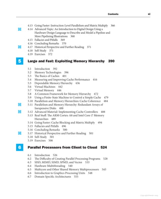 Contents xi
4.13 Going Faster: Instruction-Level Parallelism and Matrix Multiply 366
4.14 Advanced Topic: An Introduction to Digital Design Using a
Hardware Design Language to Describe and Model a Pipeline and
More Pipelining Illustrations 368
4.15 Fallacies and Pitfalls 369
4.16 Concluding Remarks 370
4.17 Historical Perspective and Further Reading 371
4.18 Self-Study 371
4.19 Exercises 372
5 Large and Fast: Exploiting Memory Hierarchy 390
5.1 Introduction 392
5.2 Memory Technologies 396
5.3 The Basics of Caches 401
5.4 Measuring and Improving Cache Performance 416
5.5 Dependable Memory Hierarchy 436
5.6 Virtual Machines 442
5.7 Virtual Memory 446
5.8 A Common Framework for Memory Hierarchy 472
5.9 Using a Finite-State Machine to Control a Simple Cache 479
5.10 Parallelism and Memory Hierarchies: Cache Coherence 484
5.11 Parallelism and Memory Hierarchy: Redundant Arrays of
Inexpensive Disks 488
5.12 Advanced Material: Implementing Cache Controllers 488
5.13 Real Stuff: The ARM Cortex-A8 and Intel Core i7 Memory
Hierarchies 489
5.14 Going Faster: Cache Blocking and Matrix Multiply 494
5.15 Fallacies and Pitfalls 496
5.16 Concluding Remarks 500
5.17 Historical Perspective and Further Reading 501
5.18 Self-Study 501
5.19 Exercises 506
6 Parallel Processors from Client to Cloud 524
6.1 Introduction 526
6.2 The Difficulty of Creating Parallel Processing Programs 528
6.3 SISD, MIMD, SIMD, SPMD, and Vector 533
6.4 Hardware Multithreading 540
6.5 Multicore and Other Shared Memory Multiprocessors 543
6.6 Introduction to Graphics Processing Units 548
6.7 Domain Specific Architectures 555
Copyright Elsevier 2024
 
