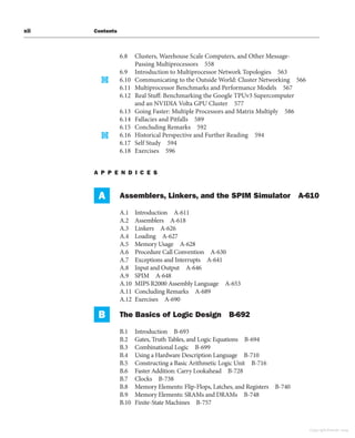 xii Contents
6.8 Clusters, Warehouse Scale Computers, and Other Message-
Passing Multiprocessors 558
6.9 Introduction to Multiprocessor Network Topologies 563
6.10 Communicating to the Outside World: Cluster Networking 566
6.11 Multiprocessor Benchmarks and Performance Models 567
6.12 Real Stuff: Benchmarking the Google TPUv3 Supercomputer
and an NVIDIA Volta GPU Cluster 577
6.13 Going Faster: Multiple Processors and Matrix Multiply 586
6.14 Fallacies and Pitfalls 589
6.15 Concluding Remarks 592
6.16 Historical Perspective and Further Reading 594
6.17 Self Study 594
6.18 Exercises 596
A P P E N D I C E S
A Assemblers, Linkers, and the SPIM Simulator A-610
A.1 Introduction A-611
A.2 Assemblers A-618
A.3 Linkers A-626
A.4 Loading A-627
A.5 Memory Usage A-628
A.6 Procedure Call Convention A-630
A.7 Exceptions and Interrupts A-641
A.8 Input and Output A-646
A.9 SPIM A-648
A.10 MIPS R2000 Assembly Language A-653
A.11 Concluding Remarks A-689
A.12 Exercises A-690
B The Basics of Logic Design B-692
B.1 Introduction B-693
B.2 Gates, Truth Tables, and Logic Equations B-694
B.3 Combinational Logic B-699
B.4 Using a Hardware Description Language B-710
B.5 Constructing a Basic Arithmetic Logic Unit B-716
B.6 Faster Addition: Carry Lookahead B-728
B.7 Clocks B-738
B.8 Memory Elements: Flip-Flops, Latches, and Registers B-740
B.9 Memory Elements: SRAMs and DRAMs B-748
B.10 Finite-State Machines B-757
Copyright Elsevier 2024
 