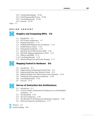 Contents xiii
B.11 Timing Methodologies B-762
B.12 Field Programmable Devices B-768
B.13 Concluding Remarks B-769
B.14 Exercises B-770
Index I-1
O N L I N E C O N T E N T
Graphics and Computing GPUs C-2
C.1 Introduction C-3
C.2 GPU System Architectures C-7
C.3 Programming GPUs C-12
C.4 Multithreaded Multiprocessor Architecture C-25
C.5 Parallel Memory System C-36
C.6 Floating Point Arithmetic C-41
C.7 Real Stuff: The NVIDIA GeForce 8800 C-46
C.8 Real Stuff: Mapping Applications to GPUs C-55
C.9 Fallacies and Pitfalls C-72
C.10 Concluding Remarks C-76
C.11 Historical Perspective and Further Reading C-77
Mapping Control to Hardware D-2
D.1 Introduction D-3
D.2 Implementing Combinational Control Units D-4
D.3 Implementing Finite-State Machine Control D-8
D.4 Implementing the Next-State Function with a Sequencer D-22
D.5 Translating a Microprogram to Hardware D-28
D.6 Concluding Remarks D-32
D.7 Exercises D-33
Survey of Instruction Set Architectures
E.1 Introduction E-3
E.2 A Survey of RISC Architecture for Desktop, Server, and Embedded
Computers E-4
E.3 The Intel 80x86 E-30
E.4 The VAX Architecture E-50
E.5 The IBM 360/370 Architecture for Mainframe Computers E-69
E.6 Historical Perspective and References E-73
Glossary G-1
Further Reading FR-1
C
D
E
Copyright Elsevier 2024
 