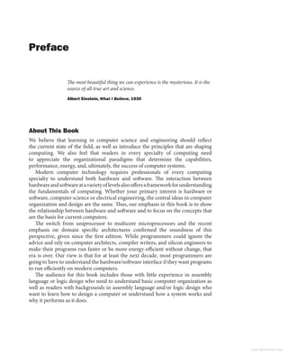 Preface
The most beautiful thing we can experience is the mysterious. It is the
source of all true art and science.
Albert Einstein, What I Believe, 1930
About This Book
We believe that learning in computer science and engineering should reflect
the current state of the field, as well as introduce the principles that are shaping
computing. We also feel that readers in every specialty of computing need
to appreciate the organizational paradigms that determine the capabilities,
performance, energy, and, ultimately, the success of computer systems.
Modern computer technology requires professionals of every computing
specialty to understand both hardware and software. The interaction between
hardwareandsoftwareatavarietyoflevelsalsooffersaframeworkforunderstanding
the fundamentals of computing. Whether your primary interest is hardware or
software, computer science or electrical engineering, the central ideas in computer
organization and design are the same. Thus, our emphasis in this book is to show
the relationship between hardware and software and to focus on the concepts that
are the basis for current computers.
The switch from uniprocessor to multicore microprocessors and the recent
emphasis on domain specific architectures confirmed the soundness of this
perspective, given since the first edition. While programmers could ignore the
advice and rely on computer architects, compiler writers, and silicon engineers to
make their programs run faster or be more energy-efficient without change, that
era is over. Our view is that for at least the next decade, most programmers are
going to have to understand the hardware/software interface if they want programs
to run efficiently on modern computers.
The audience for this book includes those with little experience in assembly
language or logic design who need to understand basic computer organization as
well as readers with backgrounds in assembly language and/or logic design who
want to learn how to design a computer or understand how a system works and
why it performs as it does.
Copyright Elsevier 2024
 