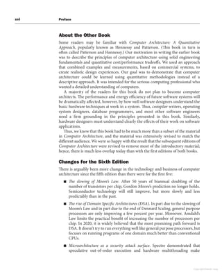 xvi Preface
About the Other Book
Some readers may be familiar with Computer Architecture: A Quantitative
Approach, popularly known as Hennessy and Patterson. (This book in turn is
often called Patterson and Hennessy.) Our motivation in writing the earlier book
was to describe the principles of computer architecture using solid engineering
fundamentals and quantitative cost/performance tradeoffs. We used an approach
that combined examples and measurements, based on commercial systems, to
create realistic design experiences. Our goal was to demonstrate that computer
architecture could be learned using quantitative methodologies instead of a
descriptive approach. It was intended for the serious computing professional who
wanted a detailed understanding of computers.
A majority of the readers for this book do not plan to become computer
architects. The performance and energy efficiency of future software systems will
be dramatically affected, however, by how well software designers understand the
basic hardware techniques at work in a system. Thus, compiler writers, operating
system designers, database programmers, and most other software engineers
need a firm grounding in the principles presented in this book. Similarly,
hardware designers must understand clearly the effects of their work on software
applications.
Thus, we knew that this book had to be much more than a subset of the material
in Computer Architecture, and the material was extensively revised to match the
different audience. We were so happy with the result that the subsequent editions of
Computer Architecture were revised to remove most of the introductory material;
hence, there is much less overlap today than with the first editions of both books.
Changes for the Sixth Edition
There is arguably been more change in the technology and business of computer
architecture since the fifth edition than there were for the first five:
■ The slowing of Moore’s Law. After 50 years of biannual doubling of the
number of transistors per chip, Gordon Moore’s prediction no longer holds.
Semiconductor technology will still improve, but more slowly and less
predictably than in the past.
■ The rise of Domain Specific Architectures (DSA). In part due to the slowing of
Moore’s Law and in part due to the end of Dennard Scaling, general purpose
processors are only improving a few percent per year. Moreover, Amdahl’s
Law limits the practical benefit of increasing the number of processors per
chip. In 2020, it is widely believed that the most promising path forward is
DSA. It doesn’t try to run everything well like general purpose processors, but
focuses on running programs of one domain much better than conventional
CPUs.
■ Microarchitecture as a security attack surface. Spectre demonstrated that
speculative out-of-order execution and hardware multithreading make
Copyright Elsevier 2024
 