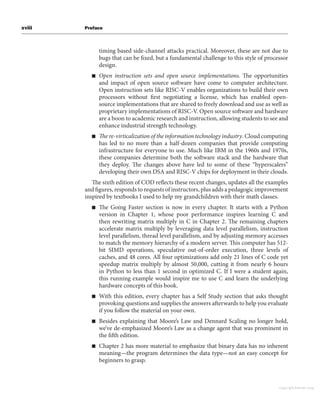 xviii Preface
timing based side-channel attacks practical. Moreover, these are not due to
bugs that can be fixed, but a fundamental challenge to this style of processor
design.
■ Open instruction sets and open source implementations. The opportunities
and impact of open source software have come to computer architecture.
Open instruction sets like RISC-V enables organizations to build their own
processors without first negotiating a license, which has enabled open-
source implementations that are shared to freely download and use as well as
proprietary implementations of RISC-V. Open source software and hardware
are a boon to academic research and instruction, allowing students to see and
enhance industrial strength technology.
■ The re-virticalization of the information technology industry. Cloud computing
has led to no more than a half-dozen companies that provide computing
infrastructure for everyone to use. Much like IBM in the 1960s and 1970s,
these companies determine both the software stack and the hardware that
they deploy. The changes above have led to some of these “hyperscalers”
developing their own DSA and RISC-V chips for deployment in their clouds.
The sixth edition of COD reflects these recent changes, updates all the examples
and figures, responds to requests of instructors, plus adds a pedagogic improvement
inspired by textbooks I used to help my grandchildren with their math classes.
■ The Going Faster section is now in every chapter. It starts with a Python
version in Chapter 1, whose poor performance inspires learning C and
then rewriting matrix multiply in C in Chapter 2. The remaining chapters
accelerate matrix multiply by leveraging data level parallelism, instruction
level parallelism, thread level parallelism, and by adjusting memory accesses
to match the memory hierarchy of a modern server. This computer has 512-
bit SIMD operations, speculative out-of-order execution, three levels of
caches, and 48 cores. All four optimizations add only 21 lines of C code yet
speedup matrix multiply by almost 50,000, cutting it from nearly 6 hours
in Python to less than 1 second in optimized C. If I were a student again,
this running example would inspire me to use C and learn the underlying
hardware concepts of this book.
■ With this edition, every chapter has a Self Study section that asks thought
provoking questions and supplies the answers afterwards to help you evaluate
if you follow the material on your own.
■ Besides explaining that Moore’s Law and Dennard Scaling no longer hold,
we’ve de-emphasized Moore’s Law as a change agent that was prominent in
the fifth edition.
■ Chapter 2 has more material to emphasize that binary data has no inherent
meaning—the program determines the data type—not an easy concept for
beginners to grasp.
Copyright Elsevier 2024
 