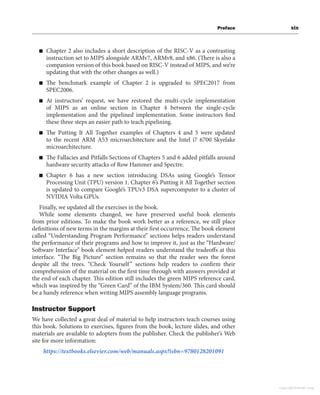 Preface xix
■ Chapter 2 also includes a short description of the RISC-V as a contrasting
instruction set to MIPS alongside ARMv7, ARMv8, and x86. (There is also a
companion version of this book based on RISC-V instead of MIPS, and we’re
updating that with the other changes as well.)
■ The benchmark example of Chapter 2 is upgraded to SPEC2017 from
SPEC2006.
■ At instructors’ request, we have restored the multi-cycle implementation
of MIPS as an online section in Chapter 4 between the single-cycle
implementation and the pipelined implementation. Some instructors find
these three steps an easier path to teach pipelining.
■ The Putting It All Together examples of Chapters 4 and 5 were updated
to the recent ARM A53 microarchitecture and the Intel i7 6700 Skyelake
microarchitecture.
■ The Fallacies and Pitfalls Sections of Chapters 5 and 6 added pitfalls around
hardware security attacks of Row Hammer and Spectre.
■ Chapter 6 has a new section introducing DSAs using Google’s Tensor
Processing Unit (TPU) version 1. Chapter 6’s Putting it All Together section
is updated to compare Google’s TPUv3 DSA supercomputer to a cluster of
NVIDIA Volta GPUs.
Finally, we updated all the exercises in the book.
While some elements changed, we have preserved useful book elements
from prior editions. To make the book work better as a reference, we still place
definitions of new terms in the margins at their first occurrence. The book element
called “Understanding Program Performance” sections helps readers understand
the performance of their programs and how to improve it, just as the “Hardware/
Software Interface” book element helped readers understand the tradeoffs at this
interface. “The Big Picture” section remains so that the reader sees the forest
despite all the trees. “Check Yourself” sections help readers to confirm their
comprehension of the material on the first time through with answers provided at
the end of each chapter. This edition still includes the green MIPS reference card,
which was inspired by the “Green Card” of the IBM System/360. This card should
be a handy reference when writing MIPS assembly language programs.
Instructor Support
We have collected a great deal of material to help instructors teach courses using
this book. Solutions to exercises, figures from the book, lecture slides, and other
materials are available to adopters from the publisher. Check the publisher’s Web
site for more information:
https://textbooks.elsevier.com/web/manuals.aspx?isbn=9780128201091
Copyright Elsevier 2024
 