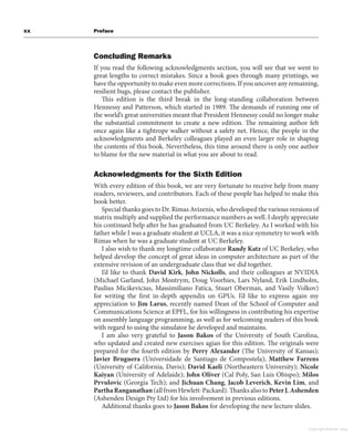 xx Preface
Concluding Remarks
If you read the following acknowledgments section, you will see that we went to
great lengths to correct mistakes. Since a book goes through many printings, we
have the opportunity to make even more corrections. If you uncover any remaining,
resilient bugs, please contact the publisher.
This edition is the third break in the long-standing collaboration between
Hennessy and Patterson, which started in 1989. The demands of running one of
the world’s great universities meant that President Hennessy could no longer make
the substantial commitment to create a new edition. The remaining author felt
once again like a tightrope walker without a safety net. Hence, the people in the
acknowledgments and Berkeley colleagues played an even larger role in shaping
the contents of this book. Nevertheless, this time around there is only one author
to blame for the new material in what you are about to read.
Acknowledgments for the Sixth Edition
With every edition of this book, we are very fortunate to receive help from many
readers, reviewers, and contributors. Each of these people has helped to make this
book better.
Special thanks goes to Dr. Rimas Avizenis, who developed the various versions of
matrix multiply and supplied the performance numbers as well. I deeply appreciate
his continued help after he has graduated from UC Berkeley. As I worked with his
father while I was a graduate student at UCLA, it was a nice symmetry to work with
Rimas when he was a graduate student at UC Berkeley.
I also wish to thank my longtime collaborator Randy Katz of UC Berkeley, who
helped develop the concept of great ideas in computer architecture as part of the
extensive revision of an undergraduate class that we did together.
I’d like to thank David Kirk, John Nickolls, and their colleagues at NVIDIA
(Michael Garland, John Montrym, Doug Voorhies, Lars Nyland, Erik Lindholm,
Paulius Micikevicius, Massimiliano Fatica, Stuart Oberman, and Vasily Volkov)
for writing the first in-depth appendix on GPUs. I’d like to express again my
appreciation to Jim Larus, recently named Dean of the School of Computer and
Communications Science at EPFL, for his willingness in contributing his expertise
on assembly language programming, as well as for welcoming readers of this book
with regard to using the simulator he developed and maintains.
I am also very grateful to Jason Bakos of the University of South Carolina,
who updated and created new exercises agian for this edition. The originals were
prepared for the fourth edition by Perry Alexander (The University of Kansas);
Javier Bruguera (Universidade de Santiago de Compostela); Matthew Farrens
(University of California, Davis); David Kaeli (Northeastern University); Nicole
Kaiyan (University of Adelaide); John Oliver (Cal Poly, San Luis Obispo); Milos
Prvulovic (Georgia Tech); and Jichuan Chang, Jacob Leverich, Kevin Lim, and
ParthaRanganathan(all from Hewlett-Packard). Thanks also toPeterJ.Ashenden
(Ashenden Design Pty Ltd) for his involvement in previous editions.
Additional thanks goes to Jason Bakos for developing the new lecture slides.
Copyright Elsevier 2024
 