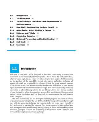 1.6 Performance 28
1.7 The Power Wall 40
1.8 The Sea Change: The Switch from Uniprocessors to
Multiprocessors 43
1.9 Real Stuff: Benchmarking the Intel Core i7 46
1.10 Going Faster: Matrix Multiply in Python 49
1.11 Fallacies and Pitfalls 50
1.12 Concluding Remarks 53
1.13 Historical Perspective and Further Reading 55
1.14 Self-Study 55
1.15 Exercises 59
1.1 Introduction
Welcome to this book! We’re delighted to have this opportunity to convey the
excitement of the world of computer systems. This is not a dry and dreary field,
where progress is glacial and where new ideas atrophy from neglect. No! Computers
are the product of the incredibly vibrant information technology industry, all
aspects of which are responsible for almost 10% of the gross national product
of the United States, and whose economy has become dependent in part on the
rapid improvements in information technology. This unusual industry embraces
innovation at a breathtaking rate. In the last 40 years, there have been a number
of new computers whose introduction appeared to revolutionize the computing
industry; these revolutions were cut short only because someone else built an even
better computer.
This race to innovate has led to unprecedented progress since the inception
of electronic computing in the late 1940s. Had the transportation industry kept
pace with the computer industry, for example, today we could travel from New
York to London in a second for a penny. Take just a moment to contemplate how
such an improvement would change society—living in Tahiti while working in San
Francisco, going to Moscow for an evening at the Bolshoi Ballet—and you can
appreciate the implications of such a change.
Copyright Elsevier 2024
 