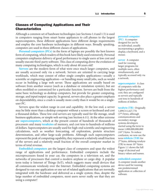 1.1 Introduction 5
Classes of Computing Applications and Their
Characteristics
Although a common set of hardware technologies (see Sections 1.4 and 1.5) is used
in computers ranging from smart home appliances to cell phones to the largest
supercomputers, these different applications have different design requirements
and employ the core hardware technologies in different ways. Broadly speaking,
computers are used in three different classes of applications.
Personal computers (PCs) in the form of laptops are possibly the best known
form of computing, which readers of this book have likely used extensively. Personal
computers emphasize delivery of good performance to single users at low cost and
usually execute third-party software. This class of computing drove the evolution of
many computing technologies, which is only about 40 years old!
Servers are the modern form of what were once much larger computers, and
are usually accessed only via a network. Servers are oriented to carrying large
workloads, which may consist of either single complex applications—usually a
scientific or engineering application—or handling many small jobs, such as would
occur in building a large web server. These applications are usually based on
software from another source (such as a database or simulation system), but are
often modified or customized for a particular function. Servers are built from the
same basic technology as desktop computers, but provide for greater computing,
storage, and input/output capacity. In general, servers also place a greater emphasis
on dependability, since a crash is usually more costly than it would be on a single-
user PC.
Servers span the widest range in cost and capability. At the low end, a server
may be little more than a desktop computer without a screen or keyboard and cost
a thousand dollars. These low-end servers are typically used for file storage, small
business applications, or simple web serving (see Section 6.11). At the other extreme
are supercomputers, which at the present consist of hundreds of thousands of
processors and many terabytes of memory, and cost tens to hundreds of millions
of dollars. Supercomputers are usually used for high-end scientific and engineering
calculations, such as weather forecasting, oil exploration, protein structure
determination, and other large-scale problems. Although such supercomputers
represent the peak of computing capability, they represent a relatively small fraction
of the servers and a relatively small fraction of the overall computer market in
terms of total revenue.
Embedded computers are the largest class of computers and span the widest
range of applications and performance. Embedded computers include the
microprocessors found in your car, the computers in a television set, and the
networks of processors that control a modern airplane or cargo ship. A popular
term today is Internet of Things (IoT), which suggests many small devices that
all communicate wirelessly over the Internet. Embedded computing systems are
designed to run one application or one set of related applications that are normally
integrated with the hardware and delivered as a single system; thus, despite the
large number of embedded computers, most users never really see that they are
using a computer!
personal computer
(PC) A computer
designed for use by
an individual, usually
incorporating a graphics
display, a keyboard, and a
mouse.
server A computer
used for running
larger programs for
multiple users, often
simultaneously, and
typically accessed only via
a network.
terabyte (TB) Originally
1,099,511,627,776
(240
) bytes, although
communications and
secondary storage
systems developers
started using the term to
mean 1,000,000,000,000
(1012
) bytes. To reduce
confusion, we now use the
term tebibyte (TiB) for
240
bytes, defining terabyte
(TB) to mean 1012
bytes.
Figure 1.1 shows the full
range of decimal and
binary values and names.
supercomputer A class
of computers with the
highest performance and
cost; they are configured
as servers and typically
cost tens to hundreds of
millions of dollars.
embedded computer
A computer inside another
device used for running
one predetermined
application or collection of
software.
Copyright Elsevier 2024
 
