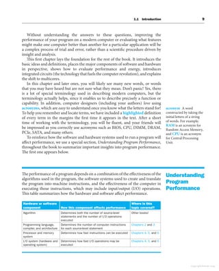 1.1 Introduction 9
Without understanding the answers to these questions, improving the
performance of your program on a modern computer or evaluating what features
might make one computer better than another for a particular application will be
a complex process of trial and error, rather than a scientific procedure driven by
insight and analysis.
This first chapter lays the foundation for the rest of the book. It introduces the
basic ideas and definitions, places the major components of software and hardware
in perspective, shows how to evaluate performance and energy, introduces
integrated circuits (the technology that fuels the computer revolution), and explains
the shift to multicores.
In this chapter and later ones, you will likely see many new words, or words
that you may have heard but are not sure what they mean. Don’t panic! Yes, there
is a lot of special terminology used in describing modern computers, but the
terminology actually helps, since it enables us to describe precisely a function or
capability. In addition, computer designers (including your authors) love using
acronyms, which are easy to understand once you know what the letters stand for!
To help you remember and locate terms, we have included a highlighted definition
of every term in the margins the first time it appears in the text. After a short
time of working with the terminology, you will be fluent, and your friends will
be impressed as you correctly use acronyms such as BIOS, CPU, DIMM, DRAM,
PCIe, SATA, and many others.
To reinforce how the software and hardware systems used to run a program will
affect performance, we use a special section, Understanding Program Performance,
throughout the book to summarize important insights into program performance.
The first one appears below.
The performance of a program depends on a combination of the effectiveness of the
algorithms used in the program, the software systems used to create and translate
the program into machine instructions, and the effectiveness of the computer in
executing those instructions, which may include input/output (I/O) operations.
This table summarizes how the hardware and software affect performance.
Hardware or software
component How this component affects performance
Where is this
topic covered?
Algorithm Determines both the number of source-level
statements and the number of I/O operations
executed
Other books!
Programming language,
compiler, and architecture
Determines the number of computer instructions
for each source-level statement
Chapters 2 and 3
Processor and memory
system
Determines how fast instructions can be executed Chapters 4, 5, and 6
I/O system (hardware and
operating system)
Determines how fast I/O operations may be
executed
Chapters 4, 5, and 6
acronym A word
constructed by taking the
initial letters of a string
of words. For example:
RAM is an acronym for
Random Access Memory,
and CPU is an acronym
for Central Processing
Unit.
Understanding
Program
Performance
Copyright Elsevier 2024
 