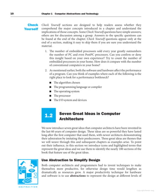 10 Chapter 1 Computer Abstractions and Technology
Check Yourself sections are designed to help readers assess whether they
comprehend the major concepts introduced in a chapter and understand the
implications of those concepts. Some Check Yourself questions have simple answers;
others are for discussion among a group. Answers to the specific questions can
be found at the end of the chapter. Check Yourself questions appear only at the
end of a section, making it easy to skip them if you are sure you understand the
material.
1. The number of embedded processors sold every year greatly outnumbers
the number of PC and even PostPC processors. Can you confirm or deny
this insight based on your own experience? Try to count the number of
embedded processors in your home. How does it compare with the number
of conventional computers in your home?
2. As mentioned earlier, both the software and hardware affect the performance
of a program. Can you think of examples where each of the following is the
right place to look for a performance bottleneck?
■ The algorithm chosen
■ The programming language or compiler
■ The operating system
■ The processor
■ The I/O system and devices
1.2 Seven Great Ideas in Computer
Architecture
We now introduce seven great ideas that computer architects have been invented in
the last 60 years of computer design. These ideas are so powerful they have lasted
long after the first computer that used them, with newer architects demonstrating
their admiration by imitating their predecessors. These great ideas are themes that
we will weave through this and subsequent chapters as examples arise. To point
out their influence, in this section we introduce icons and highlighted terms that
represent the great ideas and we use them to identify the nearly 100 sections of the
book that feature use of the great ideas.
Use Abstraction to Simplify Design
Both computer architects and programmers had to invent techniques to make
themselves more productive, for otherwise design time would lengthen as
dramatically as resources grew. A major productivity technique for hardware
and software is to use abstractions to represent the design at different levels of
Check
Yourself
Copyright Elsevier 2024
 