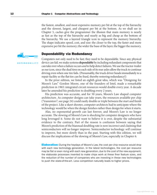 12 Chapter 1 Computer Abstractions and Technology
the fastest, smallest, and most expensive memory per bit at the top of the hierarchy
and the slowest, largest, and cheapest per bit at the bottom. As we shall see in
Chapter 5, caches give the programmer the illusion that main memory is nearly
as fast as the top of the hierarchy and nearly as big and cheap as the bottom of
the hierarchy. We use a layered triangle icon to represent the memory hierarchy.
The shape indicates speed, cost, and size: the closer to the top, the faster and more
expensive per bit the memory; the wider the base of the layer, the bigger the memory.
Dependability via Redundancy
Computers not only need to be fast; they need to be dependable. Since any physical
devicecanfail,wemakesystemsdependablebyincludingredundantcomponentsthat
cantakeoverwhenafailureoccursandtohelpdetectfailures.Weusethetractor-trailer
as our icon, since the dual tires on each side of its rear axles allow the truck to continue
driving even when one tire fails. (Presumably, the truck driver heads immediately to a
repair facility so the flat tire can be fixed, thereby restoring redundancy!)
In the prior edition, we listed an eighth great idea, which was “Designing for
Moore’s Law.” Gordon Moore, one of the founders of Intel, made a remarkable
prediction in 1965: integrated circuit resources would double every year. A decade
later he amended his prediction to doubling every 2 years.
His prediction was accurate, and for 50 years, Moore’s Law shaped computer
architecture. As computer designs can take years, the resources available per chip
(“transistors”; see page 24) could easily double or triple between the start and finish
of the project. Like a skeet shooter, computer architects had to anticipate where the
technology would be when the design finishes rather than design for when it starts.
Alas, no exponential growth can last forever, and Moore’s Law is no longer
accurate. The slowing of Moore’s Law is shocking for computer designers who have
long leveraged it. Some do not want to believe it is over, despite the substantial
evidence to the contrary. Part of the reason is confusion between saying that
Moore’s prediction of the biannual doubling rate is now incorrect and claiming that
semiconductors will no longer improve. Semiconductor technology will continue
to improve, but more slowly than in the past. Starting with this edition, we will
discuss the implications of the slowing of Moore’s Law, especially in Chapter 6.
Elaboration: During the heydays of Moore’s Law, the cost per chip resource would drop
with each new technology generation. In the latest technologies, the cost per resource
may be flat or even rising with each new generation, due to the cost of the new equipment,
the elaborate processes invented to make chips work at these finer feature sizes, and
the reduction of the number of companies who are investing in these new technologies
to push the state-of-the-art. Less competition naturally leads to higher prices.
Copyright Elsevier 2024
 