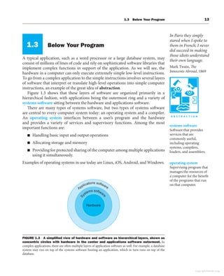 1.3 Below Your Program 13
1.3 Below Your Program
A typical application, such as a word processor or a large database system, may
consist of millions of lines of code and rely on sophisticated software libraries that
implement complex functions in support of the application. As we will see, the
hardware in a computer can only execute extremely simple low-level instructions.
To go from a complex application to the simple instructions involves several layers
of software that interpret or translate high-level operations into simple computer
instructions, an example of the great idea of abstraction.
Figure 1.3 shows that these layers of software are organized primarily in a
hierarchical fashion, with applications being the outermost ring and a variety of
systems software sitting between the hardware and applications software.
There are many types of systems software, but two types of systems software
are central to every computer system today: an operating system and a compiler.
An operating system interfaces between a user’s program and the hardware
and provides a variety of services and supervisory functions. Among the most
important functions are:
■ Handling basic input and output operations
■ Allocating storage and memory
■ Providing for protected sharing of the computer among multiple applications
using it simultaneously.
Examples of operating systems in use today are Linux, iOS, Android, and Windows.
In Paris they simply
stared when I spoke to
them in French; I never
did succeed in making
those idiots understand
their own language.
Mark Twain, The
Innocents Abroad, 1869
systems software
Software that provides
services that are
commonly useful,
including operating
systems, compilers,
loaders, and assemblers.
operating system
Supervising program that
manages the resources of
a computer for the benefit
of the programs that run
on that computer.
Applications software
S
ystems softwar
e
Hardware
FIGURE 1.3 A simpliﬁed view of hardware and software as hierarchical layers, shown as
concentric circles with hardware in the center and applications software outermost. In
complex applications, there are often multiple layers of application software as well. For example, a database
system may run on top of the systems software hosting an application, which in turn runs on top of the
database.
Copyright Elsevier 2024
 