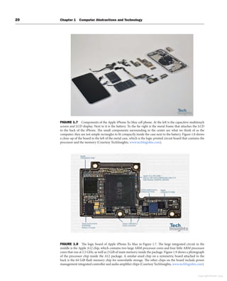 20 Chapter 1 Computer Abstractions and Technology
FIGURE 1.7 Components of the Apple iPhone Xs Max cell phone. At the left is the capacitive multitouch
screen and LCD display. Next to it is the battery. To the far right is the metal frame that attaches the LCD
to the back of the iPhone. The small components surrounding in the center are what we think of as the
computer; they are not simple rectangles to fit compactly inside the case next to the battery. Figure 1.8 shows
a close-up of the board to the left of the metal case, which is the logic printed circuit board that contains the
processor and the memory (Courtesy TechInsights, www.techIngishts.com).
FIGURE 1.8 The logic board of Apple iPhone Xs Max in Figure 1.7. The large integrated circuit in the
middle is the Apple A12 chip, which contains two large ARM processor cores and four little ARM processor
cores that run at 2.5 GHz, as well as 2 GiB of main memory inside the package. Figure 1.9 shows a photograph
of the processor chip inside the A12 package. A similar-sized chip on a symmetric board attached to the
back is the 64 GiB flash memory chip for nonvolatile storage. The other chips on the board include power
management integrated controller and audio amplifier chips (Courtesy TechInsights, www.techIngishts.com).
Copyright Elsevier 2024
 