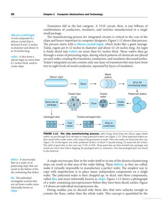 26 Chapter 1 Computer Abstractions and Technology
Transistors fall in the last category. A VLSI circuit, then, is just billions of
combinations of conductors, insulators, and switches manufactured in a single
small package.
The manufacturing process for integrated circuits is critical to the cost of the
chips and hence important to computer designers. Figure 1.12 shows that process.
The process starts with a silicon crystal ingot, which looks like a giant sausage.
Today, ingots are 8–12 inches in diameter and about 12–24 inches long. An ingot
is finely sliced into wafers no more than 0.1 inches thick. These wafers then go
through a series of processing steps, during which patterns of chemicals are placed
on each wafer, creating the transistors, conductors, and insulators discussed earlier.
Today’s integrated circuits contain only one layer of transistors but may have from
two to eight levels of metal conductor, separated by layers of insulators.
silicon crystal ingot
A rod composed of a
silicon crystal that is
between 8 and 12 inches
in diameter and about 12
to 24 inches long.
wafer A slice from a
silicon ingot no more than
0.1 inches thick, used to
create chips.
Slicer
Dicer
20 to 40
processing steps
Bond die to
package
Silicon ingot
Wafer
tester
Part
tester
Ship to
customers
Tested dies Tested
wafer
Blank
wafers
Packaged dies
Patterned wafers
Tested packaged dies
FIGURE 1.12 The chip manufacturing process. After being sliced from the silicon ingot, blank
wafers are put through 20 to 40 steps to create patterned wafers (see Figure 1.13). These patterned wafers are
then tested with a wafer tester, and a map of the good parts is made. Then, the wafers are diced into dies (see
Figure 1.9). In this figure, one wafer produced 20 dies, of which 17 passed testing. (X means the die is bad.)
The yield of good dies in this case was 17/20, or 85%. These good dies are then bonded into packages and
tested one more time before shipping the packaged parts to customers. One bad packaged part was found
in this final test.
A single microscopic flaw in the wafer itself or in one of the dozens of patterning
steps can result in that area of the wafer failing. These defects, as they are called,
make it virtually impossible to manufacture a perfect wafer. The simplest way to
cope with imperfection is to place many independent components on a single
wafer. The patterned wafer is then chopped up, or diced, into these components,
called dies and more informally known as chips. Figure 1.13 shows a photograph
of a wafer containing microprocessors before they have been diced; earlier, Figure
1.9 shows an individual microprocessor die.
Dicing enables you to discard only those dies that were unlucky enough to
contain the flaws, rather than the whole wafer. This concept is quantified by the
defect A microscopic
flaw in a wafer or in
patterning steps that can
result in the failure of the
die containing that defect.
die The individual
rectangular sections that
are cut from a wafer, more
informally known as
chips.
Copyright Elsevier 2024
 