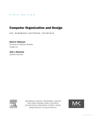 Computer Organization and Design
T H E H A R D W A R E / S O F T W A R E I N T E R F A C E
David A. Patterson
University of California, Berkeley
Google, Inc.
John L. Hennessy
Stanford University
AMSTERDAM • BOSTON • HEIDELBERG • LONDON
NEW YORK • OXFORD • PARIS • SAN DIEGO
SAN FRANCISCO • SINGAPORE • SYDNEY • TOKYO
Morgan Kaufmann is an imprint of Elsevier
S I X T H E D I T I O N
Copyright Elsevier 2024
 