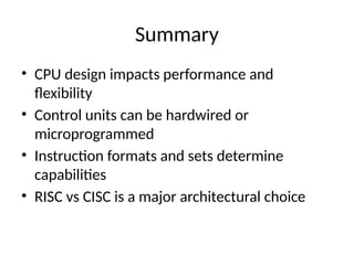 Summary
• CPU design impacts performance and
flexibility
• Control units can be hardwired or
microprogrammed
• Instruction formats and sets determine
capabilities
• RISC vs CISC is a major architectural choice
 