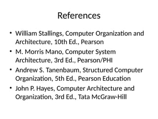 References
• William Stallings, Computer Organization and
Architecture, 10th Ed., Pearson
• M. Morris Mano, Computer System
Architecture, 3rd Ed., Pearson/PHI
• Andrew S. Tanenbaum, Structured Computer
Organization, 5th Ed., Pearson Education
• John P. Hayes, Computer Architecture and
Organization, 3rd Ed., Tata McGraw-Hill
 