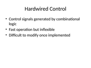 Hardwired Control
• Control signals generated by combinational
logic
• Fast operation but inflexible
• Difficult to modify once implemented
 