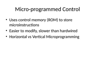 Micro-programmed Control
• Uses control memory (ROM) to store
microinstructions
• Easier to modify, slower than hardwired
• Horizontal vs Vertical Microprogramming
 