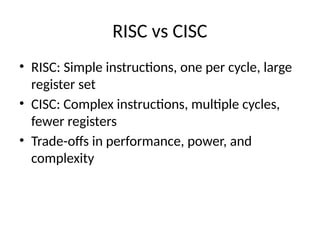 RISC vs CISC
• RISC: Simple instructions, one per cycle, large
register set
• CISC: Complex instructions, multiple cycles,
fewer registers
• Trade-offs in performance, power, and
complexity
 