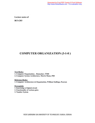 VEER SURENDRA SAI UNIVERSITY OF TECHNOLOGY, BURLA, ODISHA
Lecture notes of
BCS-203
COMPUTER ORGANIZATION (3-1-0 )
Text Books:
1. Computer Organization , Hamacher, TMH
2. Computer System Architecture, Morris Mano, PHI
Reference Books:
1. Computer Architecture & Organization, William Stallings, Pearson
Prerequisite
1. Knowledge of digital circuit
2. Functionality of various gates
3. Number System
Generated by Foxit PDF Creator © Foxit Software
http://www.foxitsoftware.com For evaluation only.
 