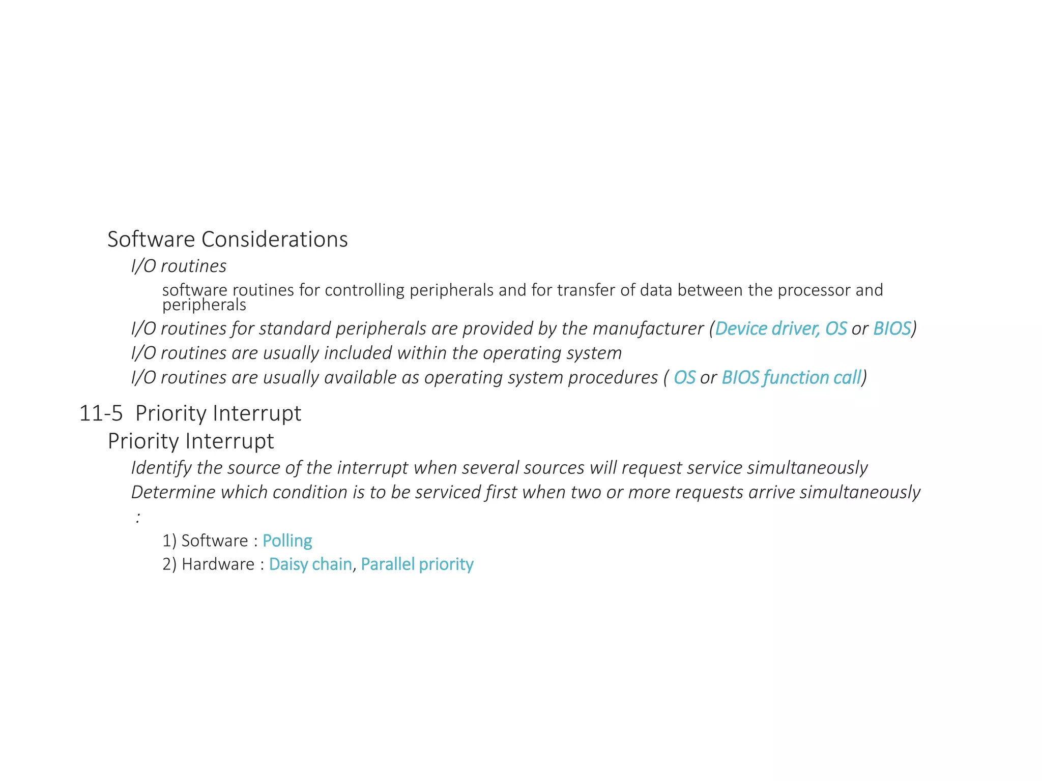 Software Considerations
I/O routines
software routines for controlling peripherals and for transfer of data between the processor and
peripherals
I/O routines for standard peripherals are provided by the manufacturer (Device driver, OS or BIOS)
I/O routines are usually included within the operating system
I/O routines are usually available as operating system procedures ( OS or BIOS function call)
11-5 Priority Interrupt
Priority Interrupt
Identify the source of the interrupt when several sources will request service simultaneously
Determine which condition is to be serviced first when two or more requests arrive simultaneously
:
1) Software : Polling
2) Hardware : Daisy chain, Parallel priority
 