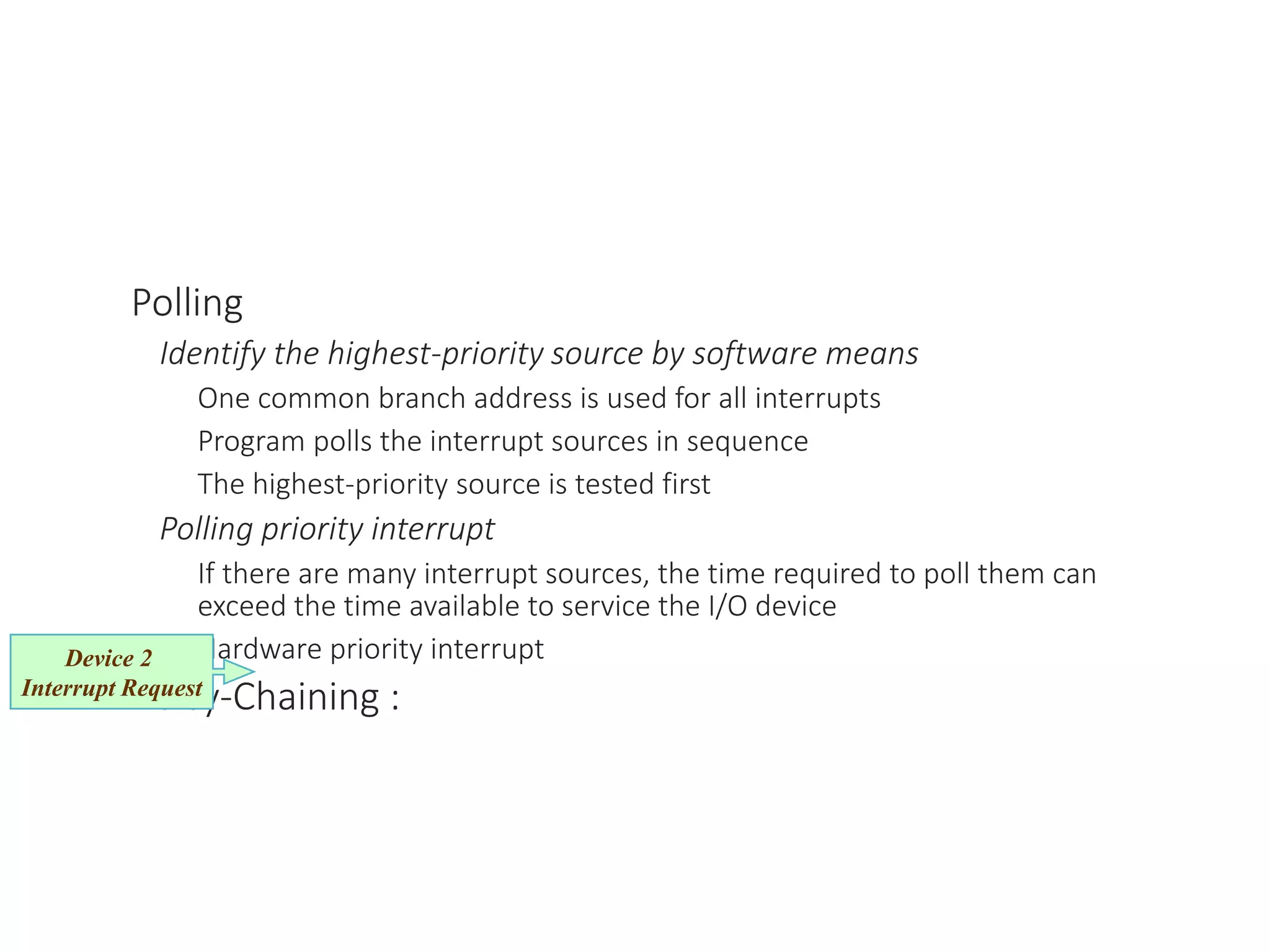 Polling
Identify the highest-priority source by software means
One common branch address is used for all interrupts
Program polls the interrupt sources in sequence
The highest-priority source is tested first
Polling priority interrupt
If there are many interrupt sources, the time required to poll them can
exceed the time available to service the I/O device
Hardware priority interrupt
Daisy-Chaining :
Device 2
Interrupt Request
 