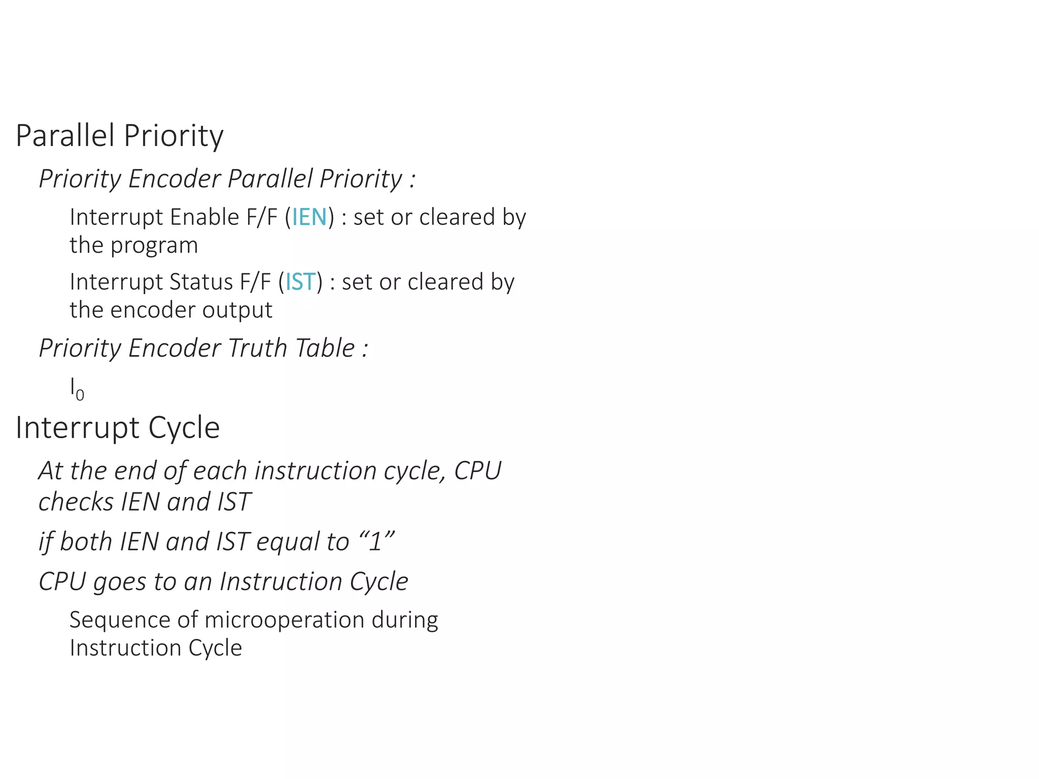 Parallel Priority
Priority Encoder Parallel Priority :
Interrupt Enable F/F (IEN) : set or cleared by
the program
Interrupt Status F/F (IST) : set or cleared by
the encoder output
Priority Encoder Truth Table :
I0
Interrupt Cycle
At the end of each instruction cycle, CPU
checks IEN and IST
if both IEN and IST equal to “1”
CPU goes to an Instruction Cycle
Sequence of microoperation during
Instruction Cycle
 