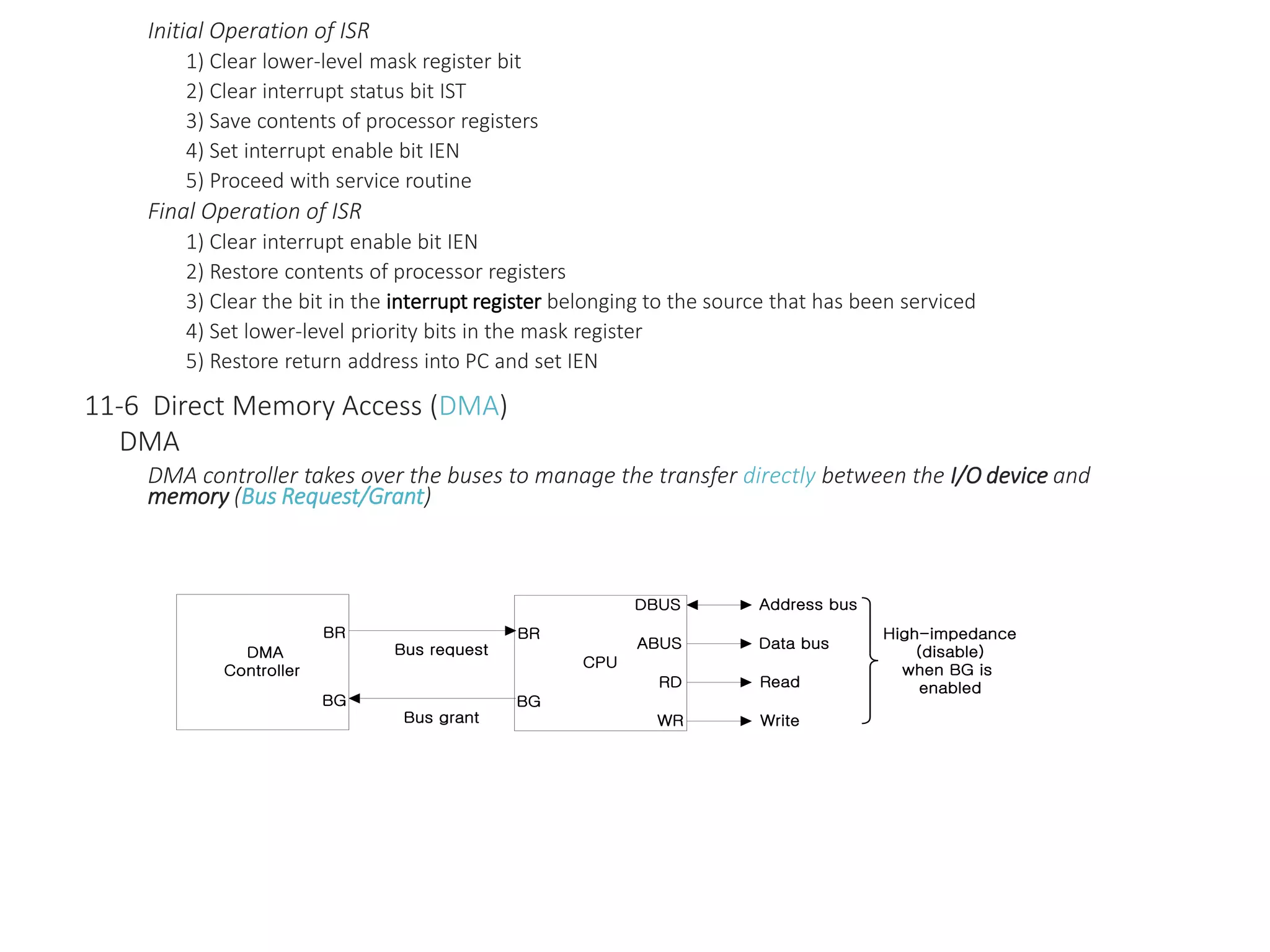 Initial Operation of ISR
1) Clear lower-level mask register bit
2) Clear interrupt status bit IST
3) Save contents of processor registers
4) Set interrupt enable bit IEN
5) Proceed with service routine
Final Operation of ISR
1) Clear interrupt enable bit IEN
2) Restore contents of processor registers
3) Clear the bit in the interrupt register belonging to the source that has been serviced
4) Set lower-level priority bits in the mask register
5) Restore return address into PC and set IEN
11-6 Direct Memory Access (DMA)
DMA
DMA controller takes over the buses to manage the transfer directly between the I/O device and
memory (Bus Request/Grant)
CPU
BR
BG
DBUS
WR
ABUS
RD
Bus request
Bus grant
Address bus
Write
Read
Data bus
High-impedance
(disable)
when BG is
enabled
DMA
Controller
BR
BG
 