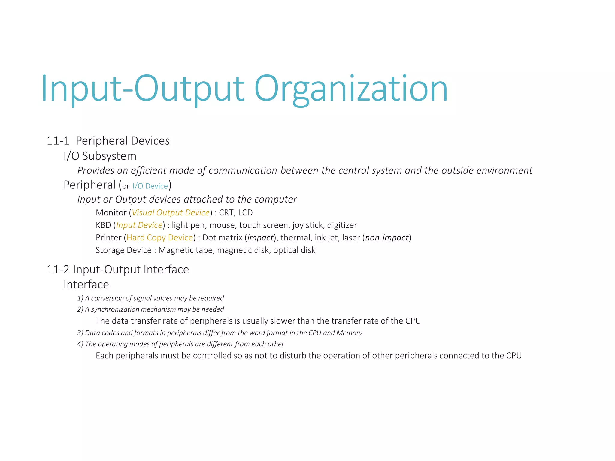 Input-Output Organization
11-1 Peripheral Devices
I/O Subsystem
Provides an efficient mode of communication between the central system and the outside environment
Peripheral (or I/O Device)
Input or Output devices attached to the computer
Monitor (Visual Output Device) : CRT, LCD
KBD (Input Device) : light pen, mouse, touch screen, joy stick, digitizer
Printer (Hard Copy Device) : Dot matrix (impact), thermal, ink jet, laser (non-impact)
Storage Device : Magnetic tape, magnetic disk, optical disk
11-2 Input-Output Interface
Interface
1) A conversion of signal values may be required
2) A synchronization mechanism may be needed
The data transfer rate of peripherals is usually slower than the transfer rate of the CPU
3) Data codes and formats in peripherals differ from the word format in the CPU and Memory
4) The operating modes of peripherals are different from each other
Each peripherals must be controlled so as not to disturb the operation of other peripherals connected to the CPU
 