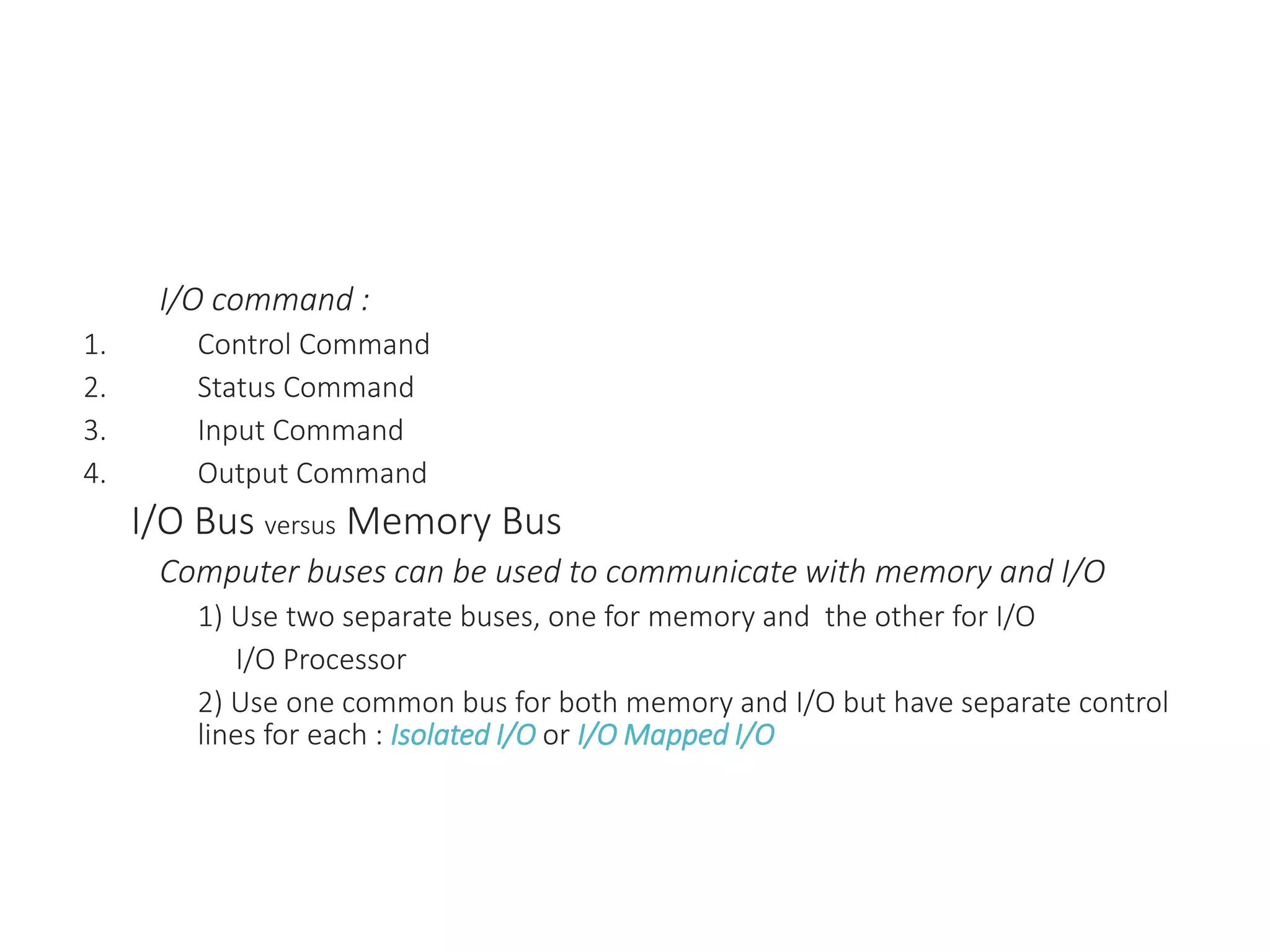 I/O command :
1. Control Command
2. Status Command
3. Input Command
4. Output Command
I/O Bus versus Memory Bus
Computer buses can be used to communicate with memory and I/O
1) Use two separate buses, one for memory and the other for I/O
I/O Processor
2) Use one common bus for both memory and I/O but have separate control
lines for each : Isolated I/O or I/O Mapped I/O
 