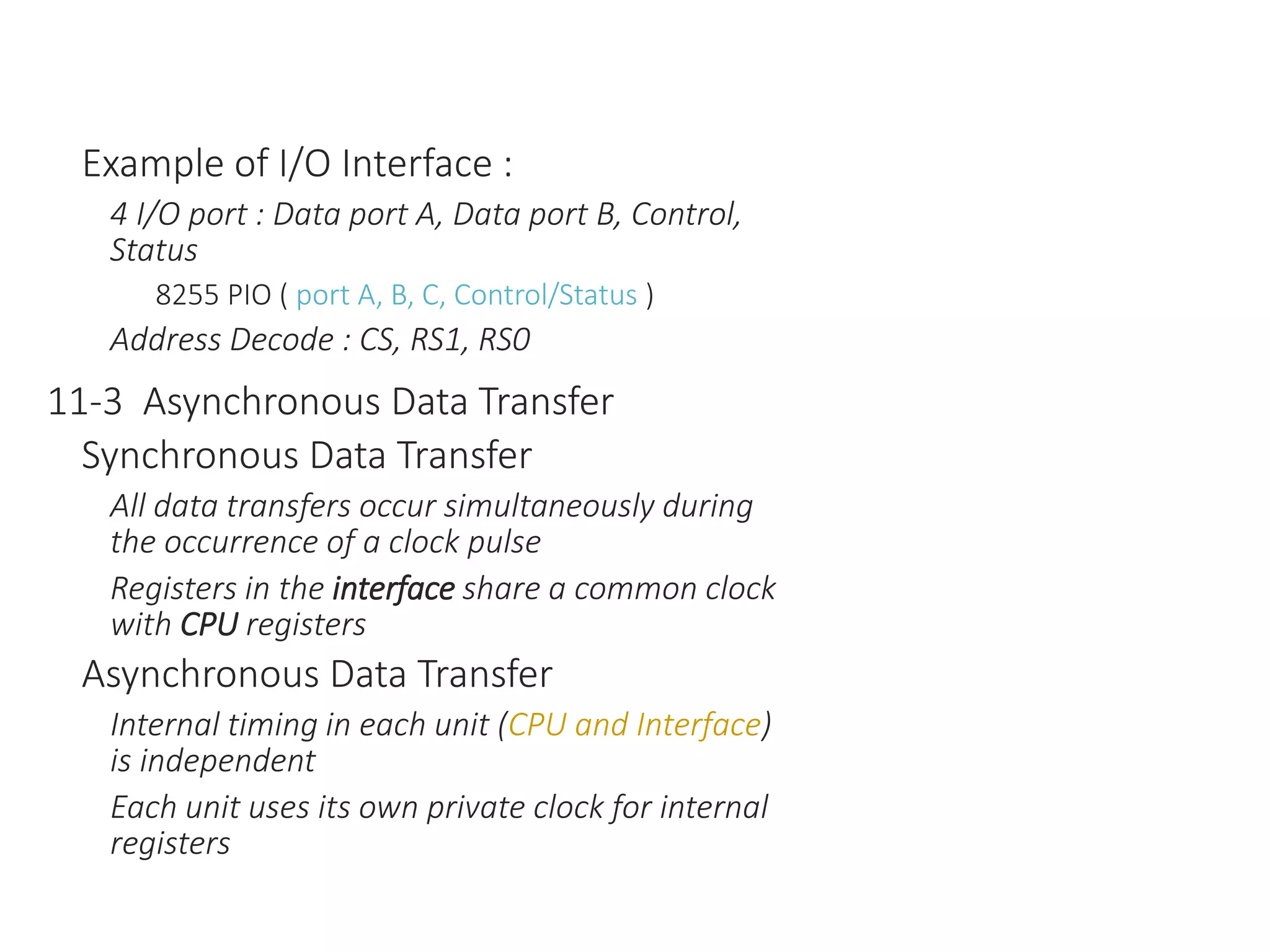 Example of I/O Interface :
4 I/O port : Data port A, Data port B, Control,
Status
8255 PIO ( port A, B, C, Control/Status )
Address Decode : CS, RS1, RS0
11-3 Asynchronous Data Transfer
Synchronous Data Transfer
All data transfers occur simultaneously during
the occurrence of a clock pulse
Registers in the interface share a common clock
with CPU registers
Asynchronous Data Transfer
Internal timing in each unit (CPU and Interface)
is independent
Each unit uses its own private clock for internal
registers
 