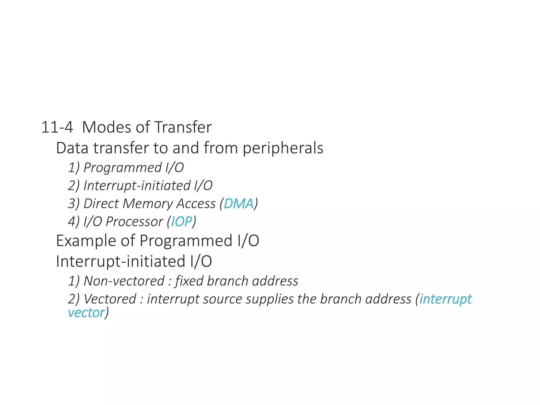 11-4 Modes of Transfer
Data transfer to and from peripherals
1) Programmed I/O
2) Interrupt-initiated I/O
3) Direct Memory Access (DMA)
4) I/O Processor (IOP)
Example of Programmed I/O
Interrupt-initiated I/O
1) Non-vectored : fixed branch address
2) Vectored : interrupt source supplies the branch address (interrupt
vector)
 
